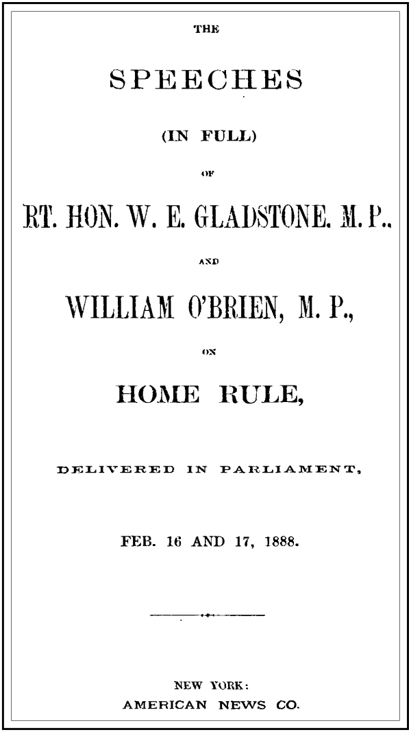 The Speeches (In Full) of the Rt. Hon. W. E. Gladstone, M.P., and William O'Brien, M.P., on Home Rule, Delivered in Parliament, Feb. 16 and 17, 1888. The Speeches (In Full) of the Rt. Hon. W. E. Gladstone, M.P., and William O'Brien, M.P., on Home Rule, Delivered in Parliament, Feb. 16 and 17, 1888.