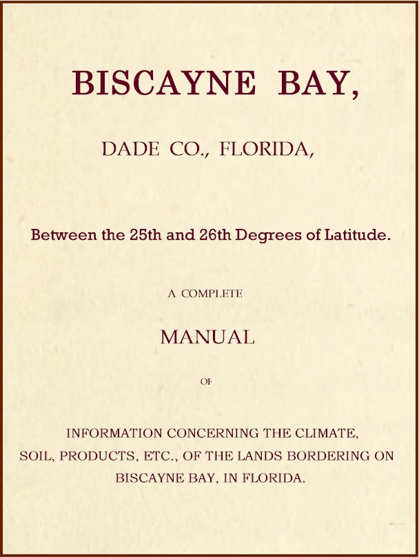 Biscayne Bay, Dade Co., Florida, Between the 25th and 26th Degrees of Latitude.
A complete manual of information concerning the climate, soil, products, etc., of the lands bordering on Biscayne Bay, in Florida.