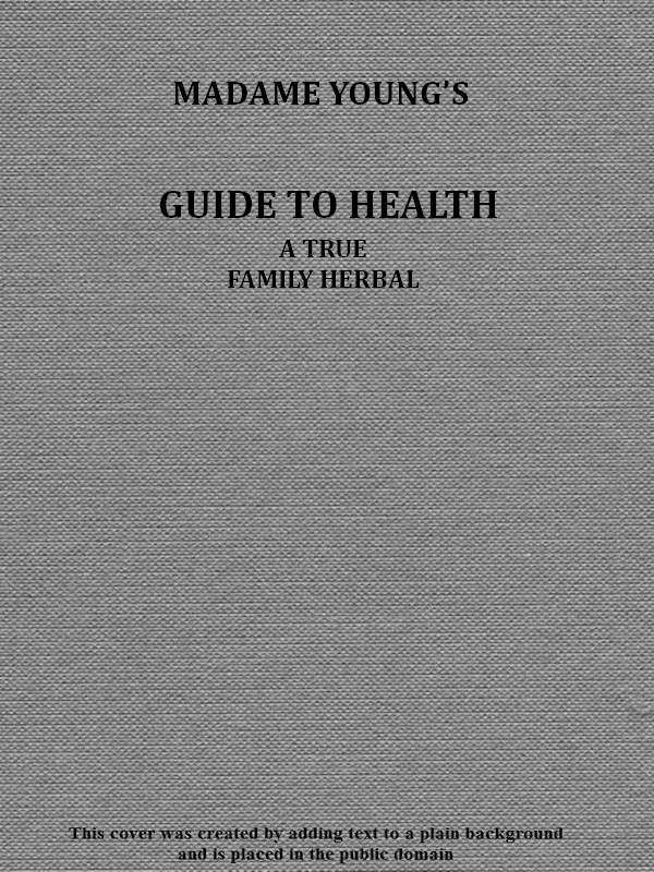 Madame Young's Guide to Health Her experience and practice for nearly forty years; a true family herbal, wherein is displayed the true properties and medical virtues of all the roots, herbs, &c., indigenous to the United States, and their combination in all the diseases the human body is heir to; also, an explanation of the human body, its liability to injuries through ignorance of its structure. Dedicated exclusively to her sex. Madame Young's Guide to Health Her experience and practice for nearly forty years; a true family herbal, wherein is displayed the true properties and medical virtues of all the roots, herbs, &c., indigenous to the United States, and their combination in all the diseases the human body is heir to; also, an explanation of the human body, its liability to injuries through ignorance of its structure. Dedicated exclusively to her sex.