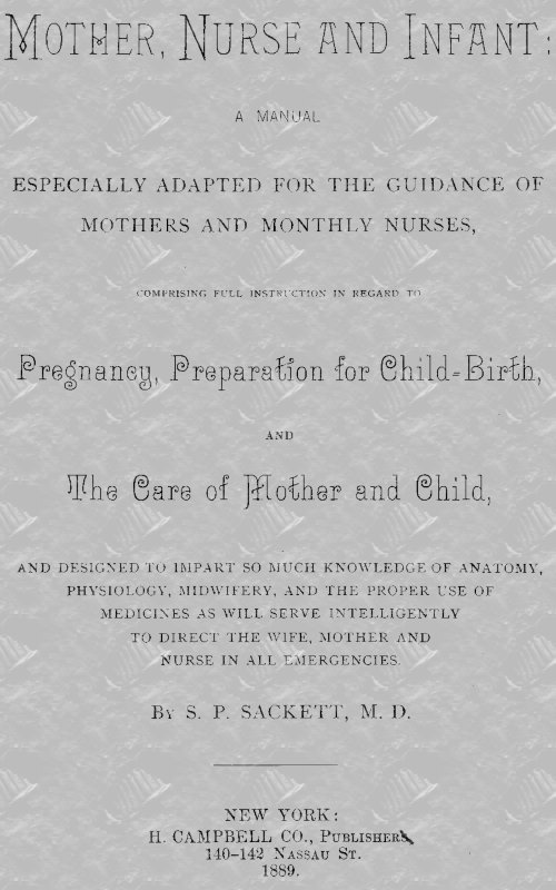 Mother, Nurse and Infant A Manual Especially Adapted for the Guidance of Mothers and Monthly Nurses, Comprising Full Instruction in Regard To Pregnancy, Preparation for Child-birth, and the Care of Mother and Child, and Designed to Impart so Much Knowledge of Anatomy, Physiology, Midwifery, and the Proper Use of Medicines as Will Serve Intelligently to Direct the Wife, Mother and Nurse in All Emergencies. Mother, Nurse and Infant A Manual Especially Adapted for the Guidance of Mothers and Monthly Nurses, Comprising Full Instruction in Regard To Pregnancy, Preparation for Child-birth, and the Care of Mother and Child, and Designed to Impart so Much Knowledge of Anatomy, Physiology, Midwifery, and the Proper Use of Medicines as Will Serve Intelligently to Direct the Wife, Mother and Nurse in All Emergencies.