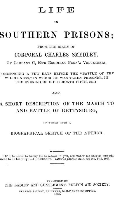Life in Southern Prisons From the Diary of Corporal Charles Smedley, of Company G, 90th Regiment Penn'a Volunteers, Commencing a Few Days Before the "Battle of the Wilderness", In Which He Was Taken Prisoner ... Also, a Short Description of the March to and Battle of Gettysburg, Together with a Biographical Sketch of the Author Life in Southern Prisons From the Diary of Corporal Charles Smedley, of Company G, 90th Regiment Penn'a Volunteers, Commencing a Few Days Before the "Battle of the Wilderness", In Which He Was Taken Prisoner ... Also, a Short Description of the March to and Battle of Gettysburg, Together with a Biographical Sketch of the Author