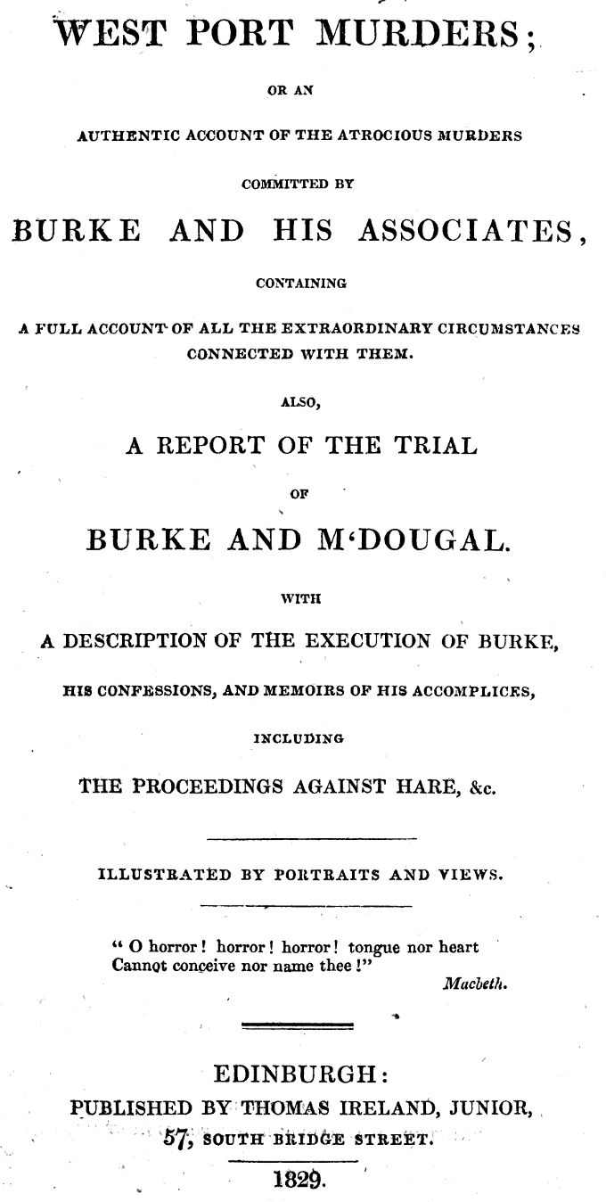 West Port Murders Or an Authentic Account of the Atrocious Murders Committed by Burke and His Associates; Containing a Full Account of All the Extraordinary Circumstances Connected With Them. Also, a Report of the Trial of Burke and M'Dougal. With a Description of the Execution of Burke, His Confessions, and Memoirs of His Accomplices, Including the Proceedings Against Hare, &c. West Port Murders Or an Authentic Account of the Atrocious Murders Committed by Burke and His Associates; Containing a Full Account of All the Extraordinary Circumstances Connected With Them. Also, a Report of the Trial of Burke and M'Dougal. With a Description of the Execution of Burke, His Confessions, and Memoirs of His Accomplices, Including the Proceedings Against Hare, &c.