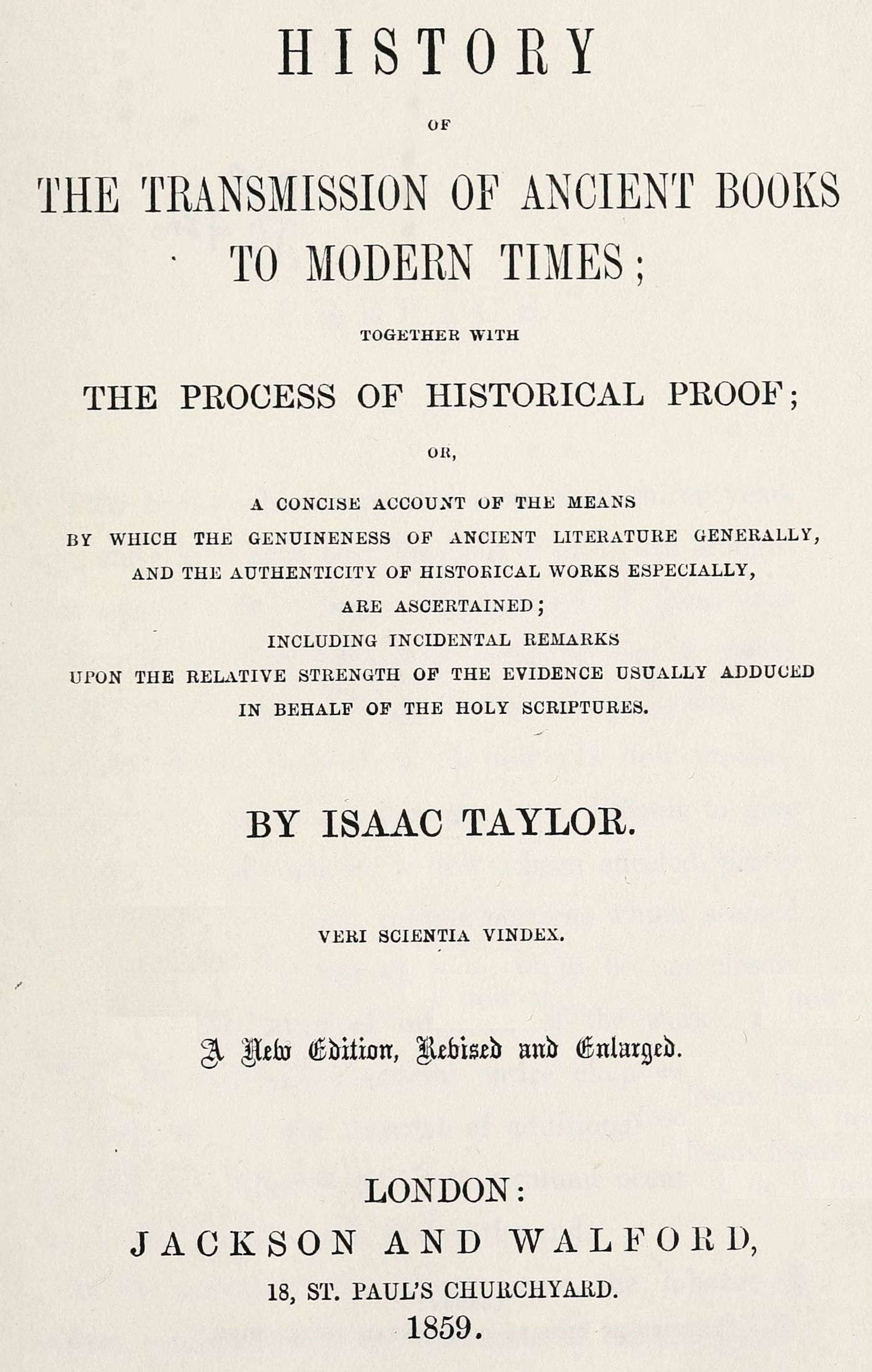 History of the transmission of ancient books to modern times
together with the process of historical proof; or, a concise account of the means by which genuineness of ancient literature generally, and the authenticity of historical works especially are ascertained including incidental remarks upon the relative strength of the evidence usually adduced in behalf of the Holy Scriptures